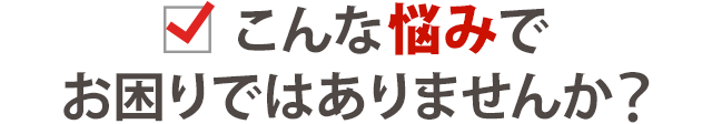 こんな悩みでお困りではありませんか