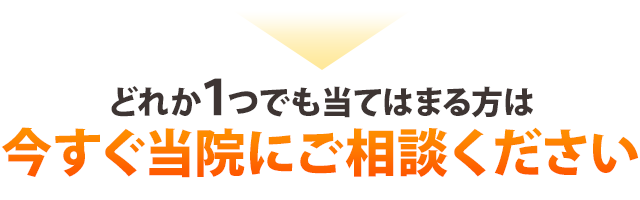 どれか１つでも当てはまる方は 今すぐ当院にご相談ください