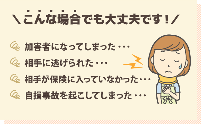 こんな場合でも大丈夫です！『・加害者になってしまった…』『・相手に逃げられた…』『・相手が保険に入っていなかった…』『・自損事故を起こしてしまった…』